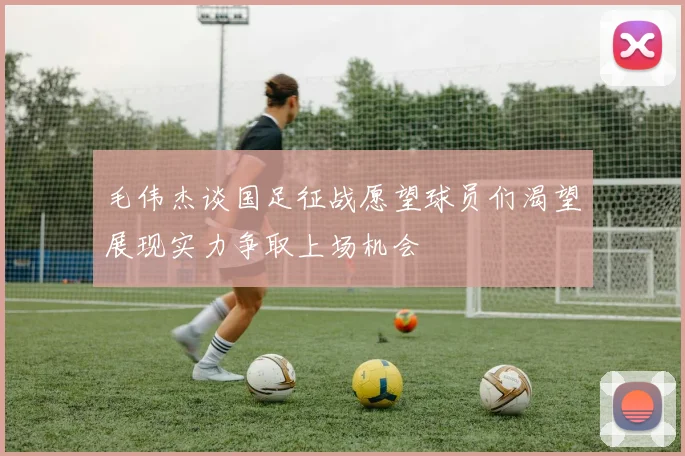 毛伟杰谈国足征战愿望球员们渴望展现实力争取上场机会