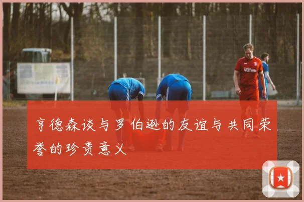 亨德森谈与罗伯逊的友谊与共同荣誉的珍贵意义