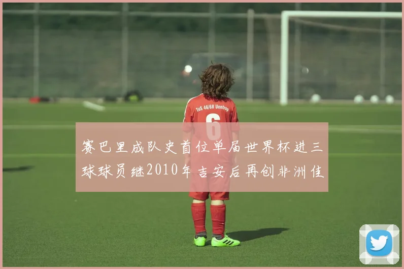 赛巴里成队史首位单届世界杯进三球球员继2010年吉安后再创非洲佳绩