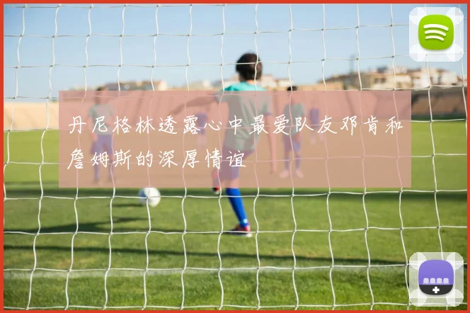 丹尼格林透露心中最爱队友邓肯和詹姆斯的深厚情谊