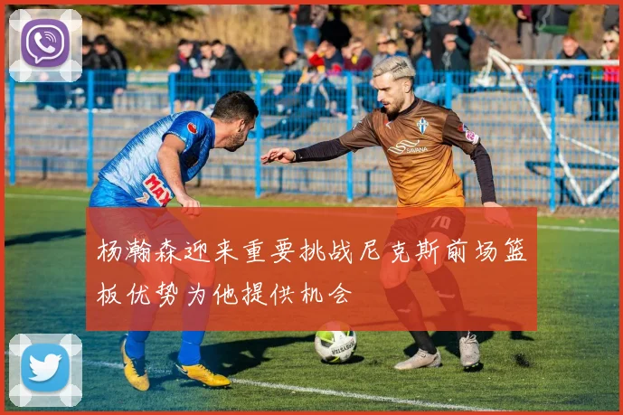 杨瀚森迎来重要挑战尼克斯前场篮板优势为他提供机会