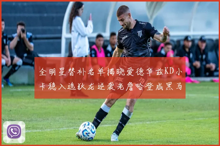 全明星替补名单揭晓爱德华兹KD小卡稳入选狄龙逆袭老詹哈登成黑马
