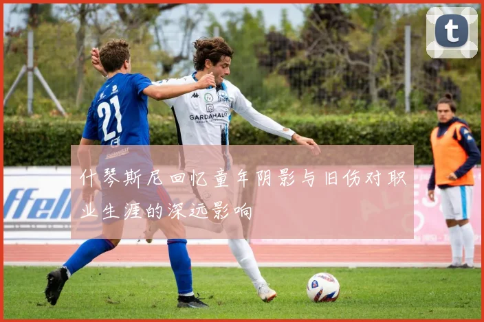 什琴斯尼回忆童年阴影与旧伤对职业生涯的深远影响