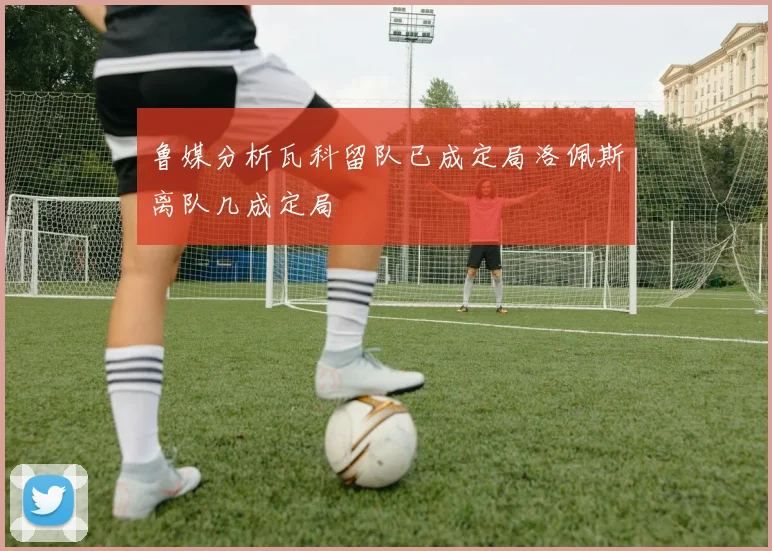 鲁媒分析瓦科留队已成定局洛佩斯离队几成定局