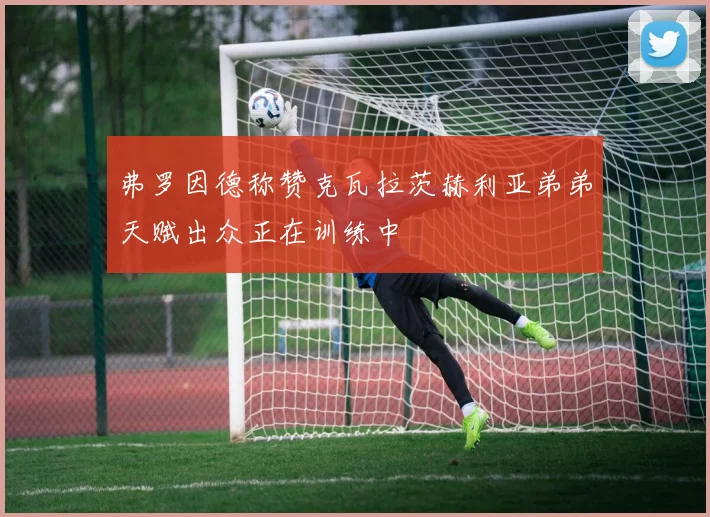 弗罗因德称赞克瓦拉茨赫利亚弟弟天赋出众正在训练中