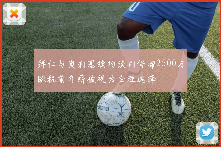 拜仁与奥利塞续约谈判停滞2500万欧税前年薪被视为合理选择