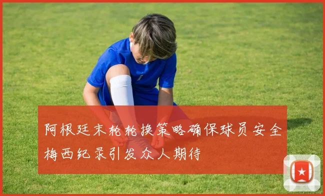 阿根廷末轮轮换策略确保球员安全梅西纪录引发众人期待