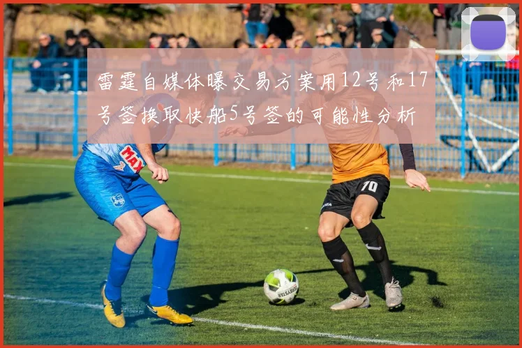雷霆自媒体曝交易方案用12号和17号签换取快船5号签的可能性分析