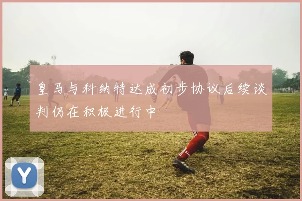 皇马与科纳特达成初步协议后续谈判仍在积极进行中