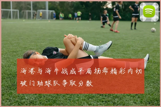 海港与海牛战成平局杨希精彩内切破门助球队争取分数