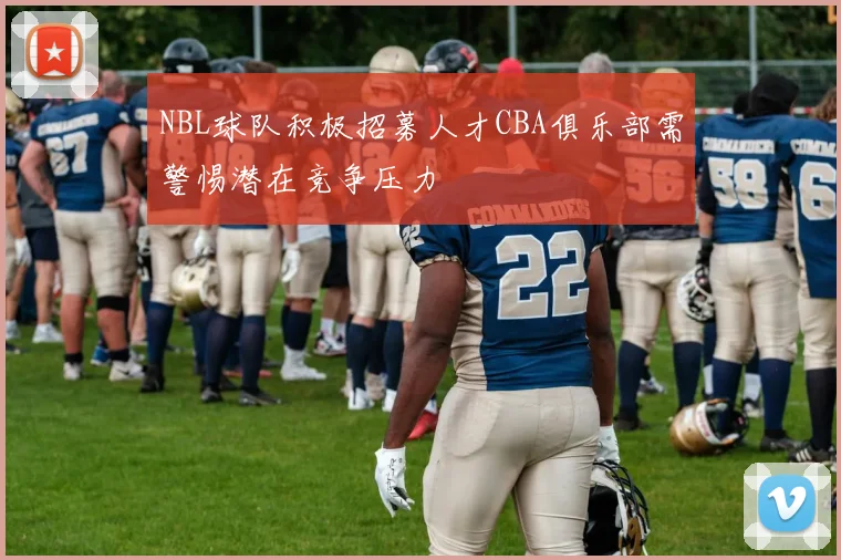NBL球队积极招募人才CBA俱乐部需警惕潜在竞争压力