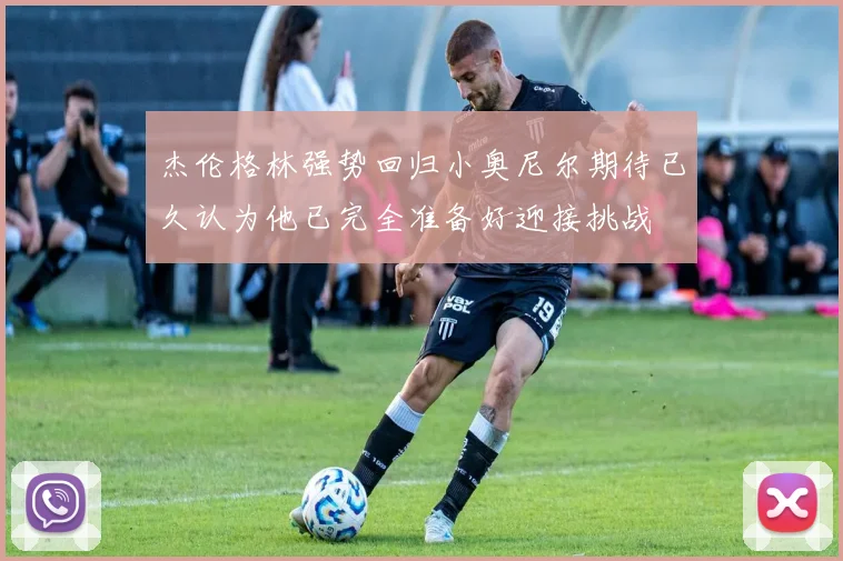 杰伦格林强势回归小奥尼尔期待已久认为他已完全准备好迎接挑战