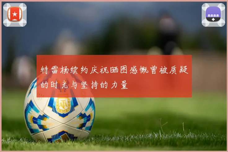 特雷杨续约庆祝晒图感慨曾被质疑的时光与坚持的力量