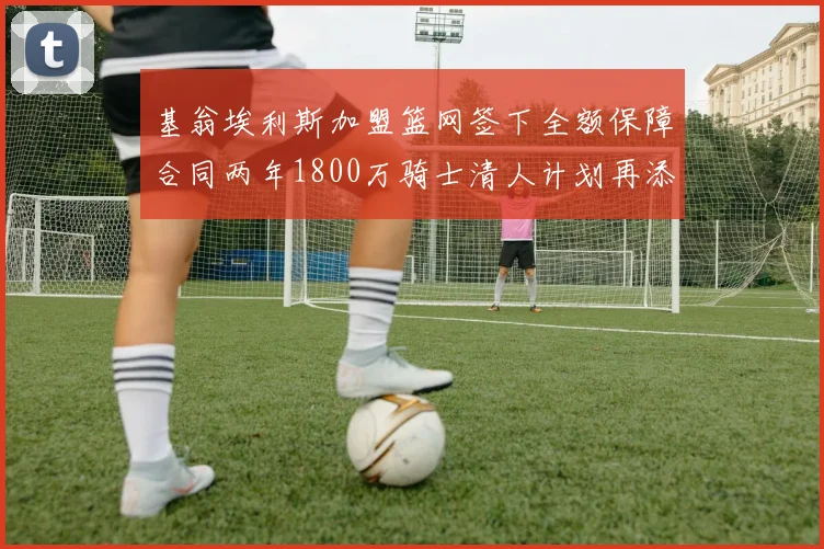 基翁埃利斯加盟篮网签下全额保障合同两年1800万骑士清人计划再添新动态