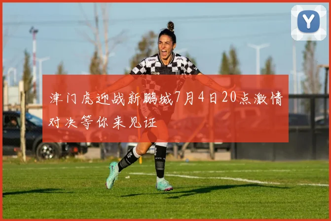 津门虎迎战新鹏城7月4日20点激情对决等你来见证
