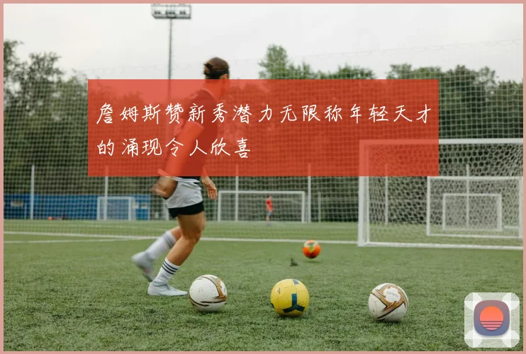 詹姆斯赞新秀潜力无限称年轻天才的涌现令人欣喜
