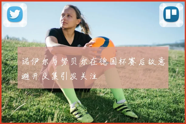 诺伊尔与努贝尔在德国杯赛后故意避开交集引发关注
