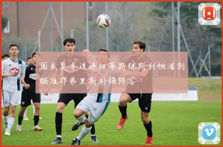 国米夏季追逐柯蒂斯琼斯利物浦则瞄准邓弗里斯补强阵容