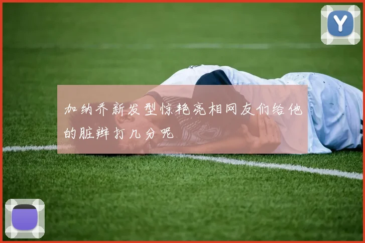 加纳乔新发型惊艳亮相网友们给他的脏辫打几分呢