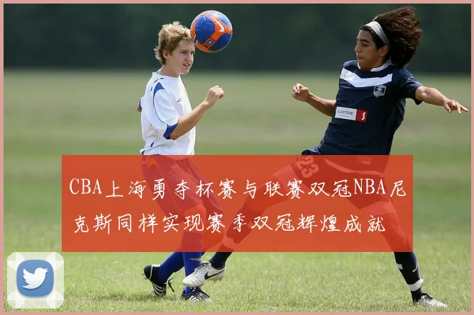 CBA上海勇夺杯赛与联赛双冠NBA尼克斯同样实现赛季双冠辉煌成就