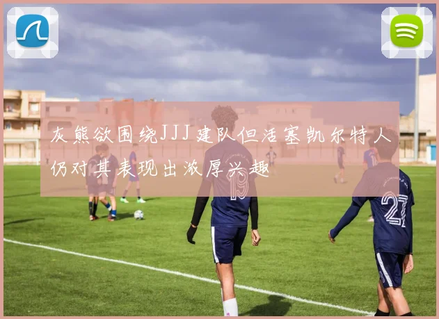灰熊欲围绕JJJ建队但活塞凯尔特人仍对其表现出浓厚兴趣